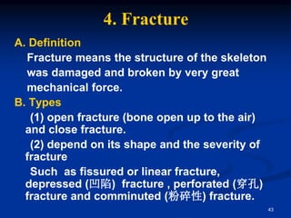 4. Fracture
A. Definition
Fracture means the structure of the skeleton
was damaged and broken by very great
mechanical force.
B. Types
(1) open fracture (bone open up to the air)
and close fracture.
(2) depend on its shape and the severity of
fracture
Such as fissured or linear fracture,
depressed (凹陷) fracture , perforated (穿孔)
fracture and comminuted (粉碎性) fracture.
43
 