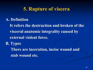 5. Rupture of viscera
A. Definition
It refers the destruction and broken of the
visceral anatomic integrality caused by
external violent force.
B. Types
There are laceration, incise wound and
stab wound etc.
47
 