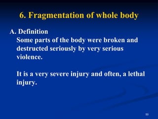 6. Fragmentation of whole body
A. Definition
Some parts of the body were broken and
destructed seriously by very serious
violence.
It is a very severe injury and often, a lethal
injury.
50
 