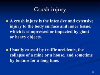◼ A crush injury is the intensive and extensive
injury to the body surface and inner tissue,
which is compressed or impacted by giant
or heavy objects.
◼ Usually caused by traffic accidents, the
collapse of a mine or a house, and sometime
by torture for a long time.
64
Crush injury
 