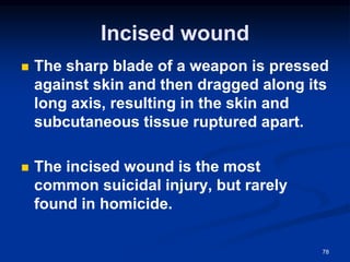Incised wound
◼ The sharp blade of a weapon is pressed
against skin and then dragged along its
long axis, resulting in the skin and
subcutaneous tissue ruptured apart.
◼ The incised wound is the most
common suicidal injury, but rarely
found in homicide.
78
 