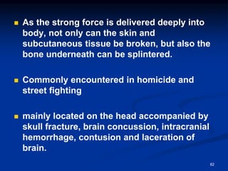 ◼ As the strong force is delivered deeply into
body, not only can the skin and
subcutaneous tissue be broken, but also the
bone underneath can be splintered.
◼ Commonly encountered in homicide and
street fighting
◼ mainly located on the head accompanied by
skull fracture, brain concussion, intracranial
hemorrhage, contusion and laceration of
brain.
82
 