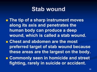 Stab wound
◼ The tip of a sharp instrument moves
along its axis and penetrates the
human body can produce a deep
wound, which is called a stab wound.
◼ Chest and abdomen are the most
preferred target of stab wound because
these areas are the largest on the body.
◼ Commonly seen in homicide and street
fighting, rarely in suicide or accident.
88
 