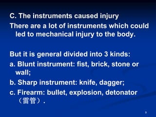 C. The instruments caused injury
There are a lot of instruments which could
led to mechanical injury to the body.
But it is general divided into 3 kinds:
a. Blunt instrument: fist, brick, stone or
wall;
b. Sharp instrument: knife, dagger;
c. Firearm: bullet, explosion, detonator
（雷管）.
9
 