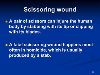 Scissoring wound
◼ A pair of scissors can injure the human
body by stabbing with its tip or clipping
with its blades.
◼ A fatal scissoring wound happens most
often in homicide, which is usually
produced by a stab.
94
 
