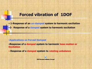 Forced vibration of 1DOF
• 1-Response of an un-damped system to harmonic excitation
•2- Response of a damped system to harmonic excitation
•
•Applications on Forced Damped
•Response of a damped system to harmonic base motion or
Excitation
• Response of a damped system to rotating unbalance
 