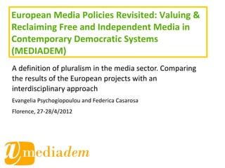 European Media Policies Revisited: Valuing &
Reclaiming Free and Independent Media in
Contemporary Democratic Systems
(MEDIADEM)
A definition of pluralism in the media sector. Comparing
the results of the European projects with an
interdisciplinary approach
Evangelia Psychogiopoulou and Federica Casarosa
Florence, 27-28/4/2012
 