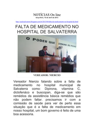 NOTÍCIAS On line
terça-feira, 16 de abril de 2013

http://saulosalvaterra.blogspot.com.br/2013/04/falta-de-medicamento-no-hospital-de.html

FALTA DE MEDICAMENTO NO
HOSPITAL DE SALVATERRA

VEREADOR: NIERCIO

Vereador Niercio falando sobre a falta de
medicamento no hospital municipal de
Salvaterra como: Dipirona, vitamina C,
diclofenáco e buscopan, diga-se que são
remédios da assistência básica remédios que
não podem faltar. precisamos ir com a
comissão de saúde para ver de perto essa
situação que é a falta de medicamento em
nosso hospital, um bom governo é feito de uma
boa acessoria.

 