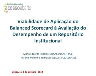Viabilidade de Aplicação do
Balanced Scorecard à Avaliação do
 Desempenho de um Repositório
           Institucional

          Maria Eduarda Rodrigues (ESACB/ESART-IPCB)
        António Moitinho Rodrigues (ESACB-IPCB/CERNAS)




Lisboa, 1 e 2 de Outubro - 2012
 