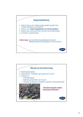 Organisatiefocus


• Valkuil: focus van creëren toegevoegde waarde naar
  verantwoording en compliance
• Cultuur van ‘Goed teruggekeken en niet fout gedaan’
• Gebrek aan vertrouwen kan controle niet ondervangen
• Controle is ontoereikend




Hamvraag: wat is leidend bij strategische keuzes?
          Wettelijk kader? Of wat goed is voor de klant?




              Menzis en de hamvraag

• Machtigingenbeleid
• Klantservice: ‘handelen naar geest van de wet’
• Solvency II
          y
   – Principle based
   – Geld als graadmeter van risico’s
   – Controle op absoluut meetbare waarden (schijnzekerheid)



                               “Gouden teugels maken
                               het
                               h t paard niet beter.”
                                       d i tb t ”




                                                               4
 