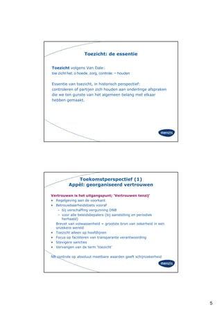 Toezicht: de essentie


Toezicht volgens Van Dale:
toe·zicht het; o hoede, zorg, controle: ~ houden
             ;        ,    g,

Essentie van toezicht, in historisch perspectief:
controleren of partijen zich houden aan onderlinge afspraken
die we ten gunste van het algemeen belang met elkaar
hebben gemaakt.




             Toekomstperspectief (1)
          Appèl: georganiseerd vertrouwen

Vertrouwen is het uitgangspunt; ‘Vertrouwen tenzij’
• Regelgeving aan de voorkant
• Betrouwbaarheidstoets vooraf
   – bij verschaffing vergunning DNB
   – voor alle beleidsbepalers (bij aanstelling en periodiek
      herhaald)
  Brevet van volwassenheid = grootste bron van zekerheid in een
  onzekere wereld
• Toezicht alleen op hoofdlijnen
• Focus op faciliteren van transparante verantwoording
          p                     p                       g
• Stevigere sancties
• Vervangen van de term ‘toezicht’

NB controle op absoluut meetbare waarden geeft schijnzekerheid




                                                                  5
 