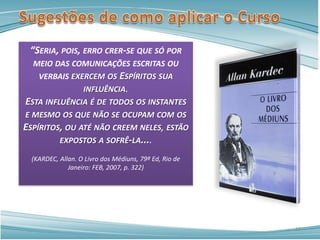 “SERIA, POIS, ERRO CRER-SE QUE SÓ POR
MEIO DAS COMUNICAÇÕES ESCRITAS OU
VERBAIS EXERCEM OS ESPÍRITOS SUA
INFLUÊNCIA.
ESTA INFLUÊNCIA É DE TODOS OS INSTANTES
E MESMO OS QUE NÃO SE OCUPAM COM OS
ESPÍRITOS, OU ATÉ NÃO CREEM NELES, ESTÃO
EXPOSTOS A SOFRÊ-LA....
(KARDEC, Allan. O Livro dos Médiuns, 79ª Ed, Rio de
Janeiro: FEB, 2007, p. 322)
10
 