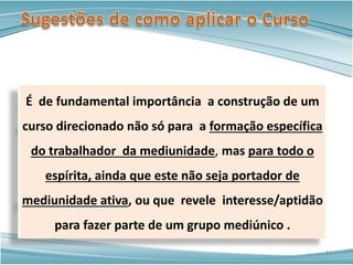 É de fundamental importância a construção de um
curso direcionado não só para a formação específica
do trabalhador da mediunidade, mas para todo o
espírita, ainda que este não seja portador de
mediunidade ativa, ou que revele interesse/aptidão
para fazer parte de um grupo mediúnico .
11
 