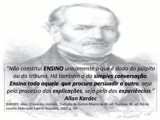 “Não constitui ENSINO unicamente o que é dado do púlpito
ou da tribuna. Há também o da simples conversação.
Ensina todo aquele que procura persuadir a outro, seja
pelo processo das explicações, seja pelo das experiências.”
Allan Kardec
(KARDEC, Allan. O livro dos médiuns, Tradução de Guillon Ribeiro da 49. ed. Francesa. 80. ed. Rio de
Janeiro: Federação Espírita Brasileira, 2007. p. 40)
13
 