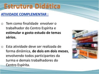 ATIVIDADE COMPLEMENTAR :
o Tem como finalidade envolver o
trabalhador do Centro Espírita e
estimular o gosto estudo de temas
sérios.
o Esta atividade deve ser realizada de
forma dinâmica, de dois em dois meses,
envolvendo todos participantes da
turma e demais trabalhadores do
Centro Espírita.
7
 