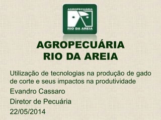 AGROPECUÁRIA
RIO DA AREIA
Utilização de tecnologias na produção de gado
de corte e seus impactos na produtividade
Evandro Cassaro
Diretor de Pecuária
22/05/2014
 