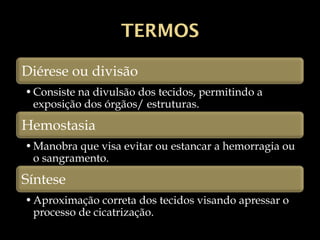 TERMOS
Diérese ou divisão
•Consiste na divulsão dos tecidos, permitindo a
exposição dos órgãos/ estruturas.
Hemostasia
•Manobra que visa evitar ou estancar a hemorragia ou
o sangramento.
Síntese
•Aproximação correta dos tecidos visando apressar o
processo de cicatrização.
 