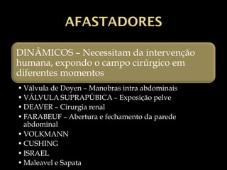 AFASTADORES
DINÂMICOS – Necessitam da intervenção
humana, expondo o campo cirúrgico em
diferentes momentos
• Válvula de Doyen – Manobras intra abdominais
• VÁLVULA SUPRAPÚBICA – Exposição pelve
• DEAVER – Cirurgia renal
• FARABEUF – Abertura e fechamento da parede
abdominal
• VOLKMANN
• CUSHING
• ISRAEL
• Maleavel e Sapata
 