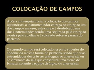 COLOCAÇÃO DE CAMPOS
Após a antissepsia iniciar a colocação dos campos
operatórios: o instrumentador entrega ao cirurgião um
dos campos maiores, este campo é desdobrado nas
duas extremidades sendo uma segurada pelo cirurgiao
e outra pelo auxiliar, e é colocado sobre as pernas do
paciente.
O segundo campo será colocado na parte superior do
abdome da mesma forma do primeiro, sendo que suas
extremidades deverão ser entregues ao anestesista ou
ao circulante da sala que constituirá uma forma de
barraca isolando a equipe cirúrgica do anestesista.
 
