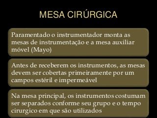 MESA CIRÚRGICA
Paramentado o instrumentador monta as
mesas de instrumentação e a mesa auxiliar
móvel (Mayo)
Antes de receberem os instrumentos, as mesas
devem ser cobertas primeiramente por um
campos estéril e impermeável
Na mesa principal, os instrumentos costumam
ser separados conforme seu grupo e o tempo
cirurgico em que são utilizados
 