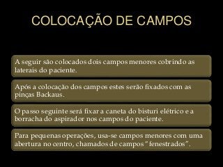 COLOCAÇÃO DE CAMPOS
A seguir são colocados dois campos menores cobrindo as
laterais do paciente.
Após a colocação dos campos estes serão fixados com as
pinças Backaus.
O passo seguinte será fixar a caneta do bisturi elétrico e a
borracha do aspirador nos campos do paciente.
Para pequenas operações, usa-se campos menores com uma
abertura no centro, chamados de campos “fenestrados”.
 