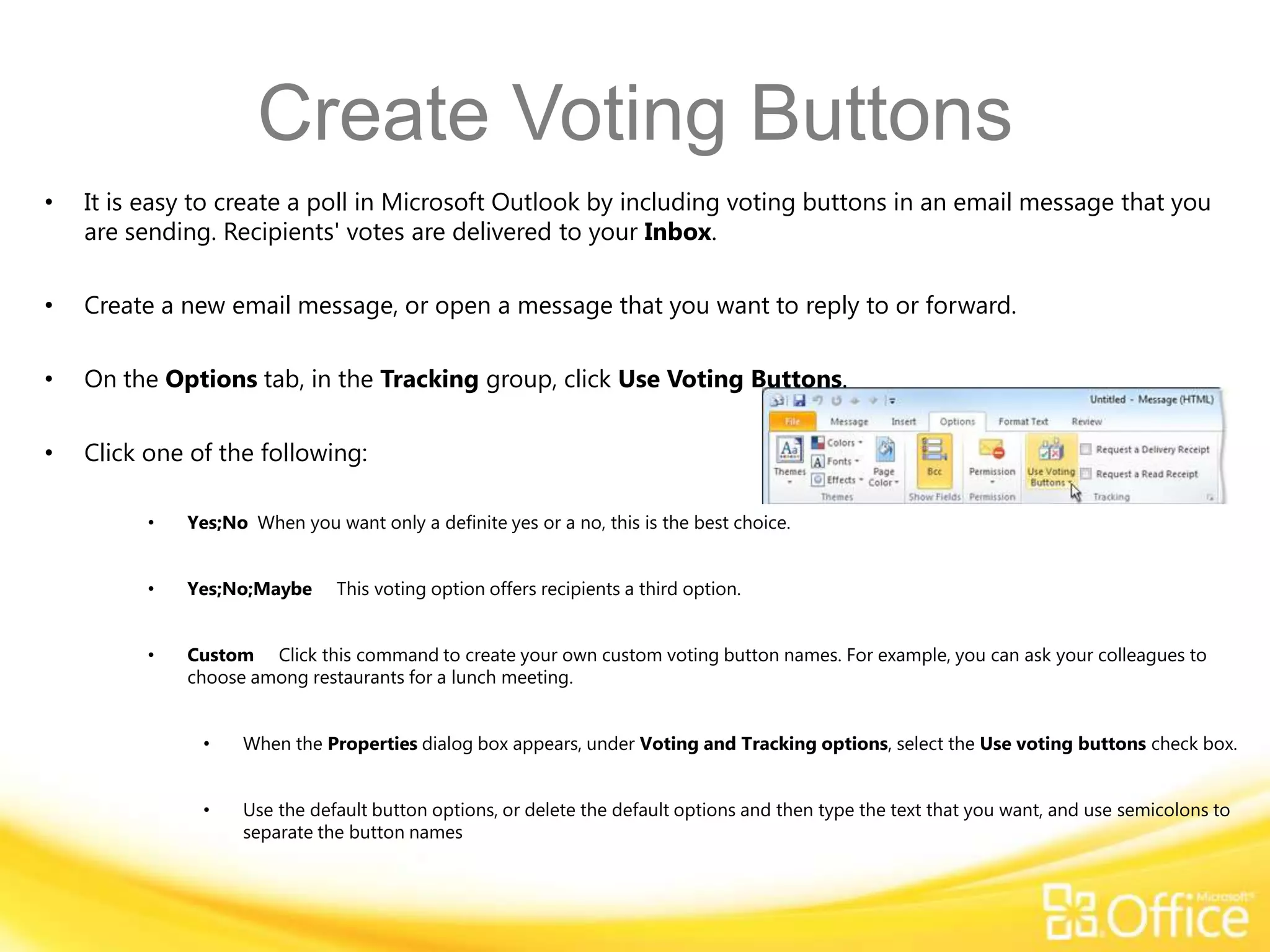Create Voting Buttons
•   It is easy to create a poll in Microsoft Outlook by including voting buttons in an email message that you
    are sending. Recipients' votes are delivered to your Inbox.

•   Create a new email message, or open a message that you want to reply to or forward.

•   On the Options tab, in the Tracking group, click Use Voting Buttons.

•   Click one of the following:

          •   Yes;No When you want only a definite yes or a no, this is the best choice.


          •   Yes;No;Maybe      This voting option offers recipients a third option.


          •   Custom Click this command to create your own custom voting button names. For example, you can ask your colleagues to
              choose among restaurants for a lunch meeting.


               •    When the Properties dialog box appears, under Voting and Tracking options, select the Use voting buttons check box.


               •    Use the default button options, or delete the default options and then type the text that you want, and use semicolons to
                    separate the button names
 