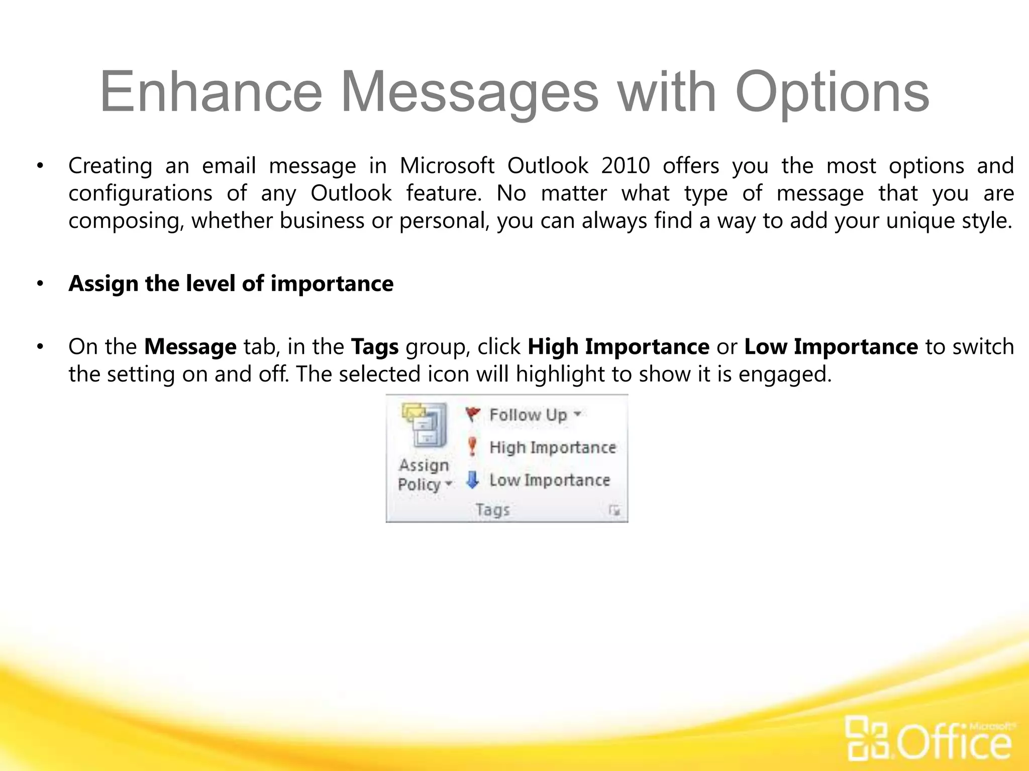 Enhance Messages with Options
•   Creating an email message in Microsoft Outlook 2010 offers you the most options and
    configurations of any Outlook feature. No matter what type of message that you are
    composing, whether business or personal, you can always find a way to add your unique style.

•   Assign the level of importance

•   On the Message tab, in the Tags group, click High Importance or Low Importance to switch
    the setting on and off. The selected icon will highlight to show it is engaged.
 