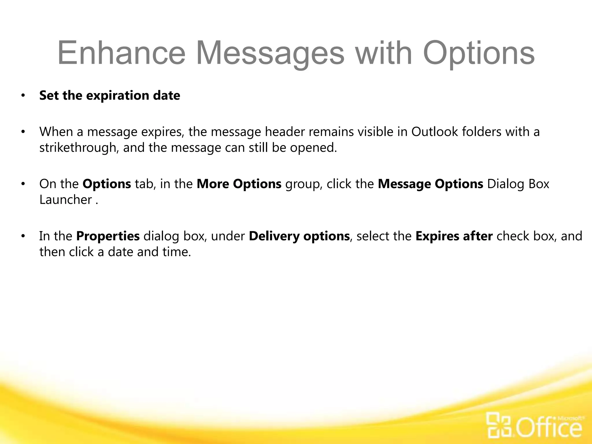 Enhance Messages with Options
•   Set the expiration date

•   When a message expires, the message header remains visible in Outlook folders with a
    strikethrough, and the message can still be opened.

•   On the Options tab, in the More Options group, click the Message Options Dialog Box
    Launcher .

•   In the Properties dialog box, under Delivery options, select the Expires after check box, and
    then click a date and time.
 