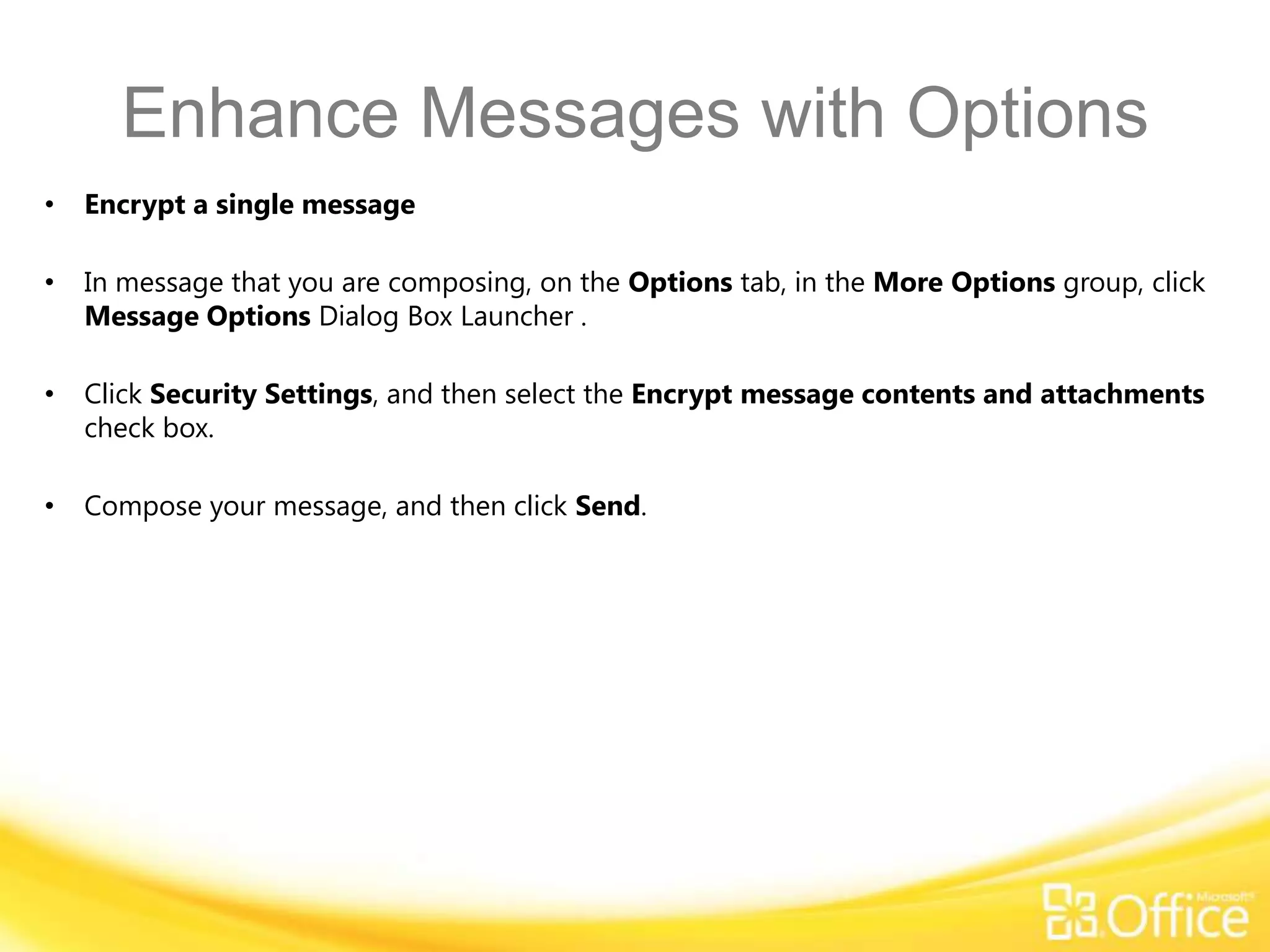 Enhance Messages with Options
•   Encrypt a single message

•   In message that you are composing, on the Options tab, in the More Options group, click
    Message Options Dialog Box Launcher .

•   Click Security Settings, and then select the Encrypt message contents and attachments
    check box.

•   Compose your message, and then click Send.
 