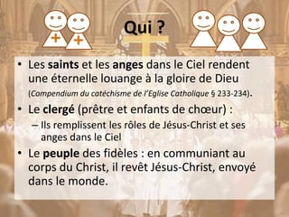 Qui ?
• Les saints et les anges dans le Ciel rendent
une éternelle louange à la gloire de Dieu
(Compendium du catéchisme de l’Eglise Catholique § 233-234).
• Le clergé (prêtre et enfants de chœur) :
– Ils remplissent les rôles de Jésus-Christ et ses
anges dans le Ciel
• Le peuple des fidèles : en communiant au
corps du Christ, il revêt Jésus-Christ, envoyé
dans le monde.
 