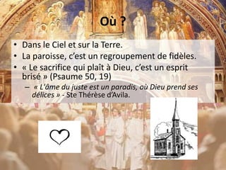 Où ?
• Dans le Ciel et sur la Terre.
• La paroisse, c’est un regroupement de fidèles.
• « Le sacrifice qui plaît à Dieu, c’est un esprit
brisé » (Psaume 50, 19)
– « L'âme du juste est un paradis, où Dieu prend ses
délices » - Ste Thérèse d’Avila.
 