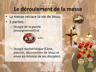 Le déroulement de la messe
• La messe retrace la vie de Jésus.
• 2 parties :
– liturgie de la parole
(enseignement) et
– liturgie eucharistique (Cène,
passion, résurrection de Jésus et
envoi en mission de ses disciples)
quête
 