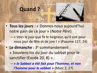 Quand ?
• Tous les jours : « Donnes-nous aujourd’hui
notre pain de ce jour » (Notre Père)
– « Voici le jour que fit le Seigneur, qu'il soit pour
nous jour de fête et de joie ! » (Psaume 117, 24)
• Le dimanche : 3e commandement :
« Souviens-toi du jour du sabbat pour le
sanctifier (Exode 20, 8) ».
– « le Sabbat a été fait pour l’homme, et non
l’homme pour le sabbat » (Marc 2, 27)
 