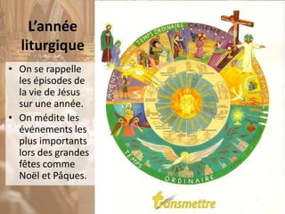 L’année
liturgique
• On se rappelle
les épisodes de
la vie de Jésus
sur une année.
• On médite les
événements les
plus importants
lors des grandes
fêtes comme
Noël et Pâques.
 