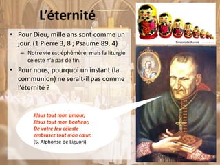 L’éternité
• Pour Dieu, mille ans sont comme un
jour. (1 Pierre 3, 8 ; Psaume 89, 4)
– Notre vie est éphémère, mais la liturgie
céleste n’a pas de fin.
• Pour nous, pourquoi un instant (la
communion) ne serait-il pas comme
l’éternité ?
Trésors de Russie
Jésus tout mon amour,
Jésus tout mon bonheur,
De votre feu céleste
embrasez tout mon cœur.
(S. Alphonse de Liguori)
 