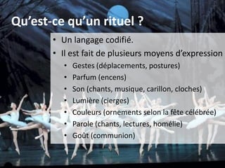 Qu’est-ce qu’un rituel ?
• Un langage codifié.
• Il est fait de plusieurs moyens d’expression :
• Gestes (déplacements, postures)
• Parfum (encens)
• Son (chants, musique, carillon, cloches)
• Lumière (cierges)
• Couleurs (ornements selon la fête célébrée)
• Parole (chants, lectures, homélie)
• Goût (communion)
 