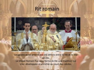 Rit romain
Les gestes et les prières ont été définis entre le IVe et le XXe
siècles.
Le Missel Romain fixe sous forme écrite une tradition qui
s’est développée et enrichie au cours des siècles.
 