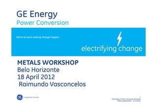GE Energy
Power Conversion
We’re at work making change happen




METALS WORKSHOP
Belo Horizonte
18 April 2012
Raimundo Vasconcelos
                                                                          1
                                     GE Energy’s Power Conversion Business
                                            Metals presentation - 6/11/2012
 