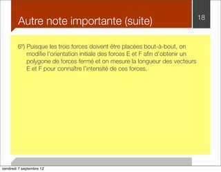 Autre note importante (suite) 18 
6º) Puisque les trois forces doivent être placées bout-à-bout, on 
modifie l’orientation initiale des forces E et F afin d’obtenir un 
polygone de forces fermé et on mesure la longueur des vecteurs 
E et F pour connaître l’intensité de ces forces. 
vendredi 7 septembre 12 
 