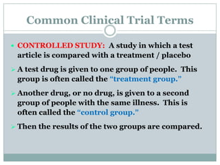 Common Clinical Trial Terms
 CONTROLLED STUDY: A study in which a test
article is compared with a treatment / placebo
 A test drug is given to one group of people. This
group is often called the “treatment group.”
 Another drug, or no drug, is given to a second
group of people with the same illness. This is
often called the “control group.”
 Then the results of the two groups are compared.
 
