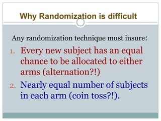 Why Randomization is difficult
Any randomization technique must insure:
1. Every new subject has an equal
chance to be allocated to either
arms (alternation?!)
2. Nearly equal number of subjects
in each arm (coin toss?!).
 