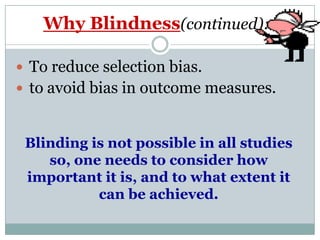 Why Blindness(continued):
 To reduce selection bias.
 to avoid bias in outcome measures.
Blinding is not possible in all studies
so, one needs to consider how
important it is, and to what extent it
can be achieved.
 