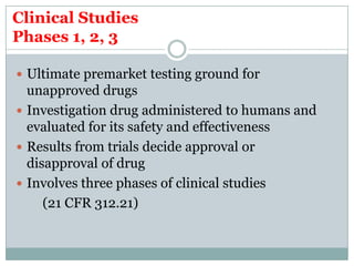 Clinical Studies
Phases 1, 2, 3
 Ultimate premarket testing ground for
unapproved drugs
 Investigation drug administered to humans and
evaluated for its safety and effectiveness
 Results from trials decide approval or
disapproval of drug
 Involves three phases of clinical studies
(21 CFR 312.21)
 