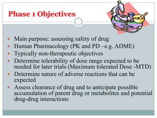 Phase 1 Objectives
 Main purpose: assessing safety of drug
 Human Pharmacology (PK and PD –e.g. ADME)
 Typically non-therapeutic objectives
 Determine tolerability of dose range expected to be
needed for later trials (Maximum tolerated Dose -MTD)
 Determine nature of adverse reactions that can be
expected
 Assess clearance of drug and to anticipate possible
accumulation of parent drug or metabolites and potential
drug-drug interactions
 