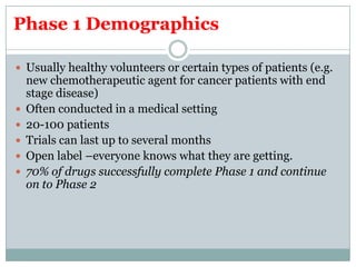 Phase 1 Demographics
 Usually healthy volunteers or certain types of patients (e.g.
new chemotherapeutic agent for cancer patients with end
stage disease)
 Often conducted in a medical setting
 20-100 patients
 Trials can last up to several months
 Open label –everyone knows what they are getting.
 70% of drugs successfully complete Phase 1 and continue
on to Phase 2
 