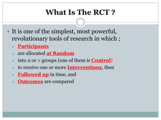 What Is The RCT ?
 It is one of the simplest, most powerful,
revolutionary tools of research in which ;
 Participants
 are allocated at Random
 into 2 or > groups (one of them is Control)
 to receive one or more Interventions, then
 Followed up in time, and
 Outcomes are compared
 