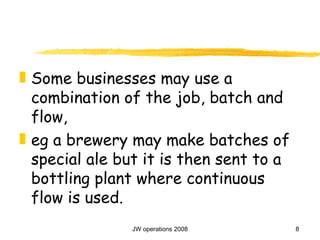 Some businesses may use a combination of the job, batch and flow,  eg a brewery may make batches of special ale but it is then sent to a bottling plant where continuous flow is used. 