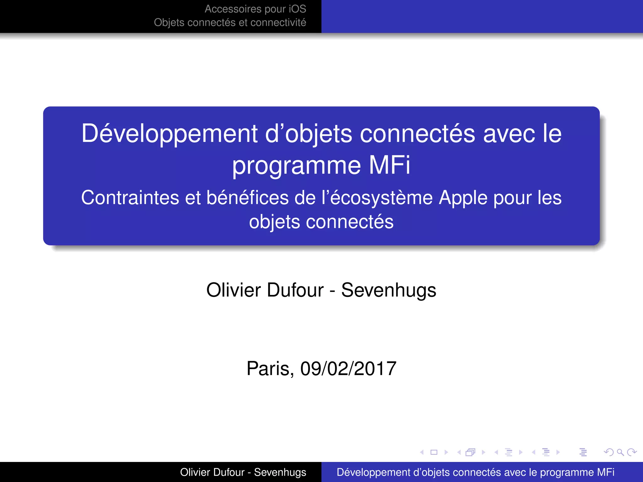 Accessoires pour iOS
Objets connectés et connectivité
Développement d’objets connectés avec le
programme MFi
Contraintes et bénéﬁces de l’écosystème Apple pour les
objets connectés
Olivier Dufour - Sevenhugs
Paris, 09/02/2017
Olivier Dufour - Sevenhugs Développement d’objets connectés avec le programme MFi
 