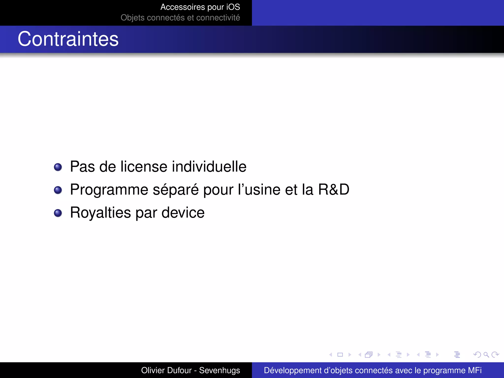 Accessoires pour iOS
Objets connectés et connectivité
Contraintes
Pas de license individuelle
Programme séparé pour l’usine et la R&D
Royalties par device
Olivier Dufour - Sevenhugs Développement d’objets connectés avec le programme MFi
 