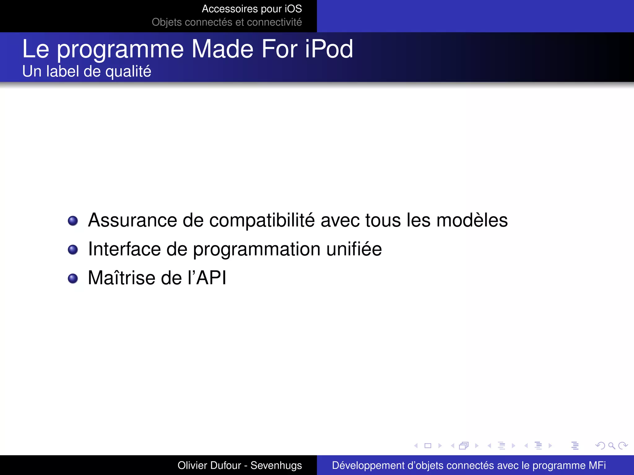Accessoires pour iOS
Objets connectés et connectivité
Le programme Made For iPod
Un label de qualité
Assurance de compatibilité avec tous les modèles
Interface de programmation uniﬁée
Maîtrise de l’API
Olivier Dufour - Sevenhugs Développement d’objets connectés avec le programme MFi
 